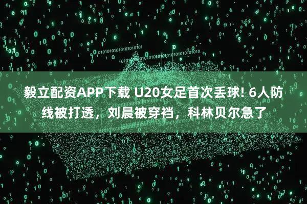 毅立配资APP下载 U20女足首次丢球! 6人防线被打透，刘晨被穿裆，科林贝尔急了