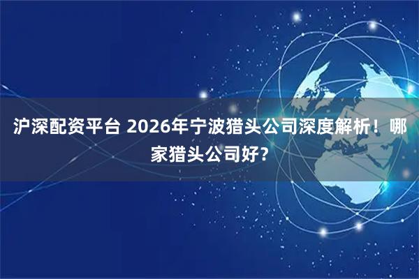 沪深配资平台 2026年宁波猎头公司深度解析！哪家猎头公司好？