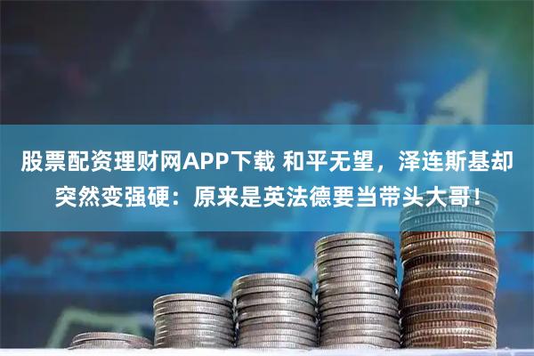 股票配资理财网APP下载 和平无望，泽连斯基却突然变强硬：原来是英法德要当带头大哥！