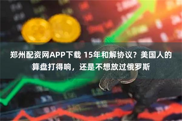 郑州配资网APP下载 15年和解协议？美国人的算盘打得响，还是不想放过俄罗斯