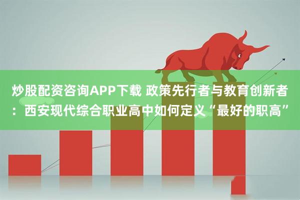 炒股配资咨询APP下载 政策先行者与教育创新者:西安现代综合职业高中如何定义“最好的职高”