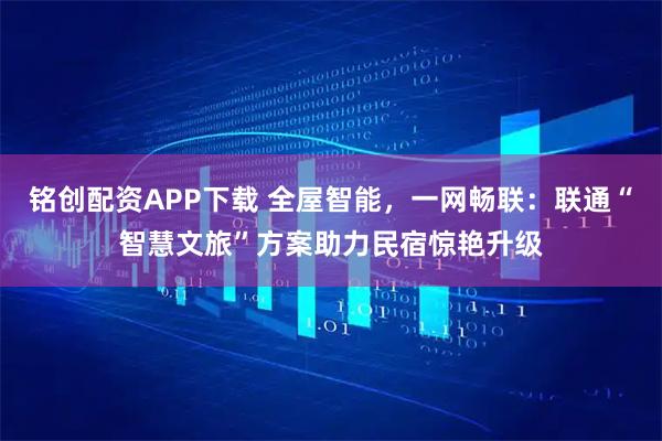 铭创配资APP下载 全屋智能，一网畅联：联通“智慧文旅”方案助力民宿惊艳升级