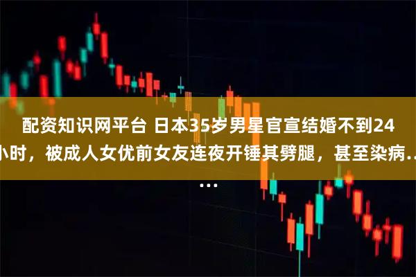 配资知识网平台 日本35岁男星官宣结婚不到24小时，被成人女优前女友连夜开锤其劈腿，甚至染病…