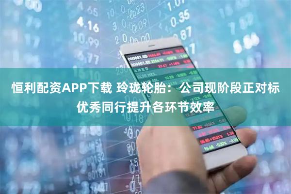 恒利配资APP下载 玲珑轮胎：公司现阶段正对标优秀同行提升各环节效率