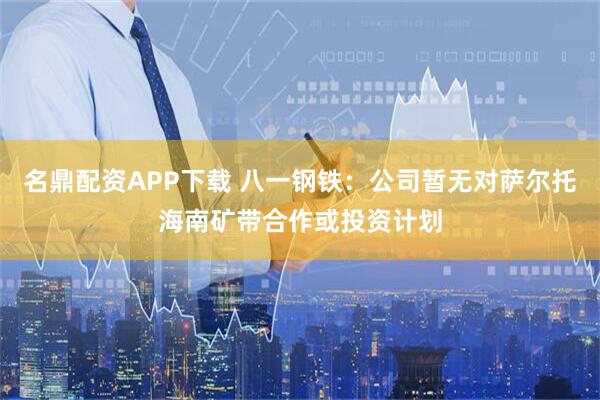 名鼎配资APP下载 八一钢铁：公司暂无对萨尔托海南矿带合作或投资计划