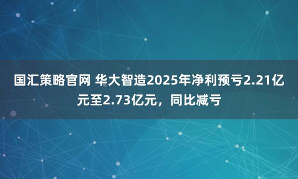 国汇策略官网 华大智造2025年净利预亏2.21亿元至2.73亿元，同比减亏