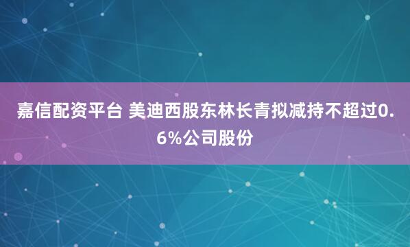 嘉信配资平台 美迪西股东林长青拟减持不超过0.6%公司股份