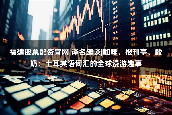 福建股票配资官网 译名趣谈|咖啡、报刊亭、酸奶：土耳其语词汇的全球漫游趣事