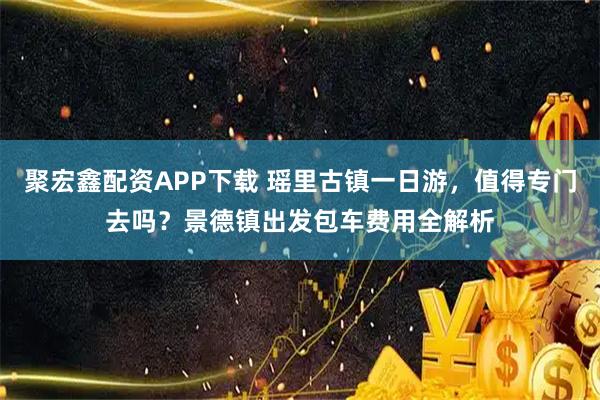 聚宏鑫配资APP下载 瑶里古镇一日游，值得专门去吗？景德镇出发包车费用全解析