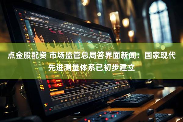 点金股配资 市场监管总局答界面新闻：国家现代先进测量体系已初步建立