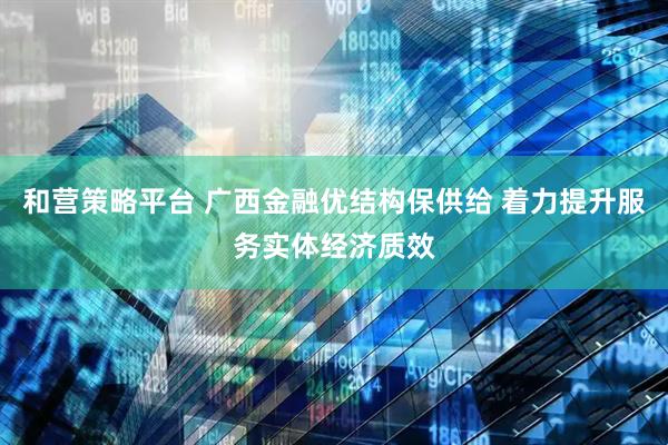 和营策略平台 广西金融优结构保供给 着力提升服务实体经济质效