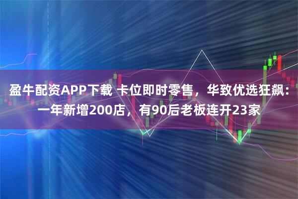 盈牛配资APP下载 卡位即时零售，华致优选狂飙：一年新增200店，有90后老板连开23家
