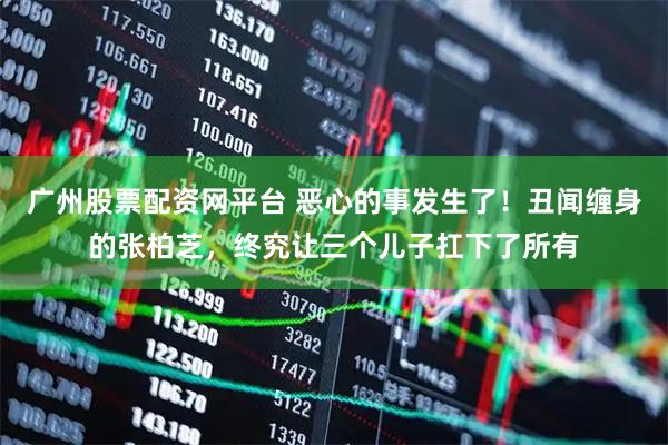 广州股票配资网平台 恶心的事发生了！丑闻缠身的张柏芝，终究让三个儿子扛下了所有