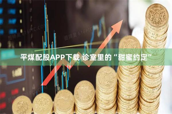 平煤配股APP下载 诊室里的“甜蜜约定”